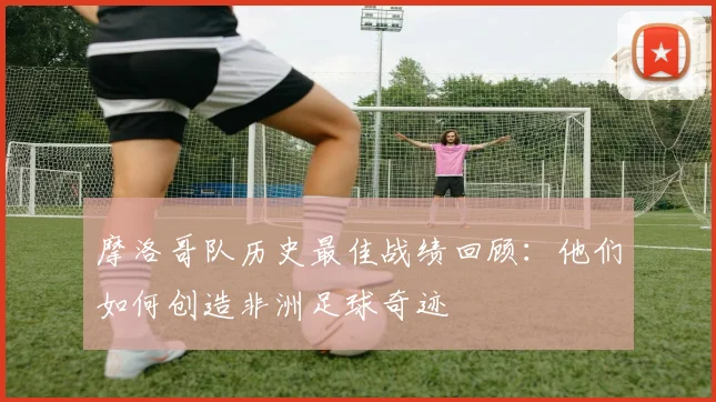 摩洛哥队历史最佳战绩回顾：他们如何创造非洲足球奇迹