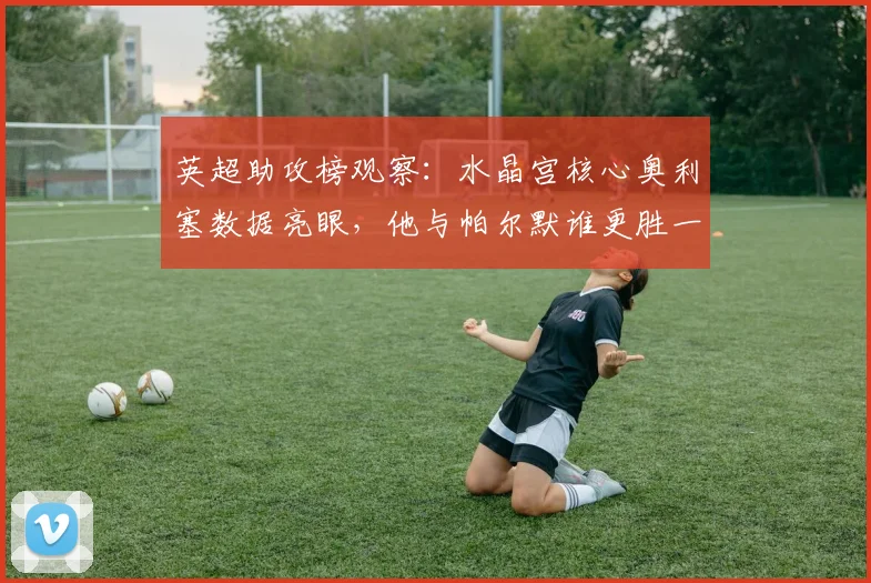 英超助攻榜观察：水晶宫核心奥利塞数据亮眼，他与帕尔默谁更胜一筹？