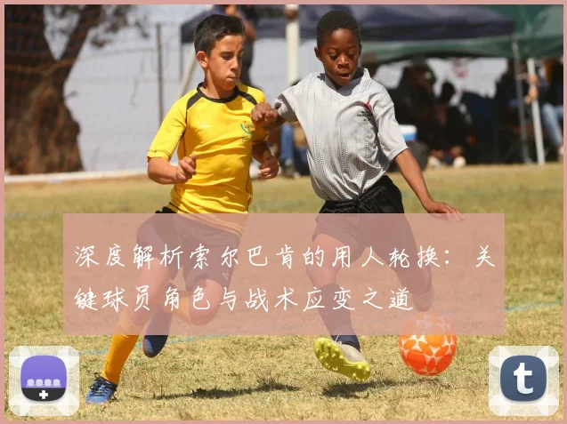 深度解析索尔巴肯的用人轮换：关键球员角色与战术应变之道