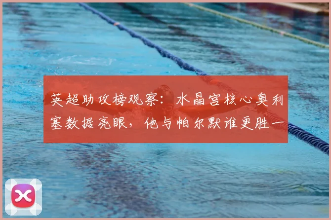 英超助攻榜观察：水晶宫核心奥利塞数据亮眼，他与帕尔默谁更胜一筹？