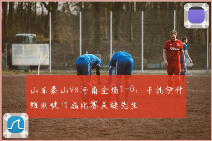 山东泰山vs河南全场1-0，卡扎伊什维利破门成比赛关键先生