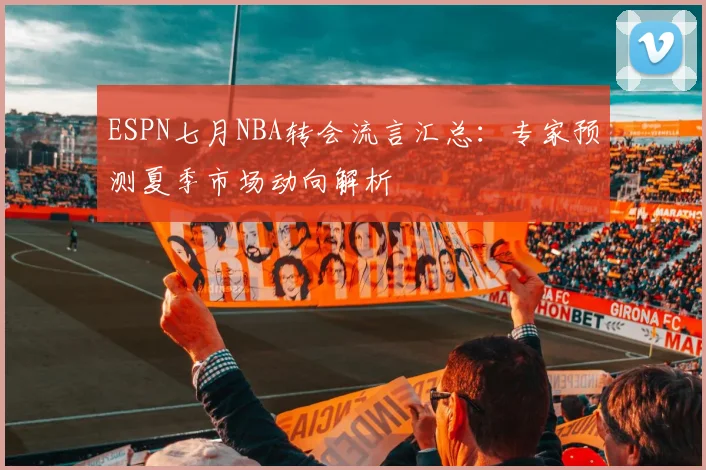 ESPN七月NBA转会流言汇总：专家预测夏季市场动向解析
