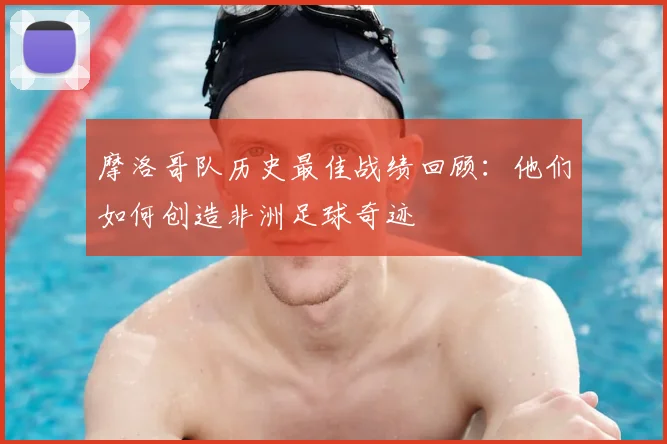 摩洛哥队历史最佳战绩回顾：他们如何创造非洲足球奇迹