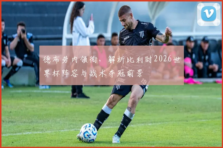 德布劳内领衔，解析比利时2026世界杯阵容与战术夺冠前景
