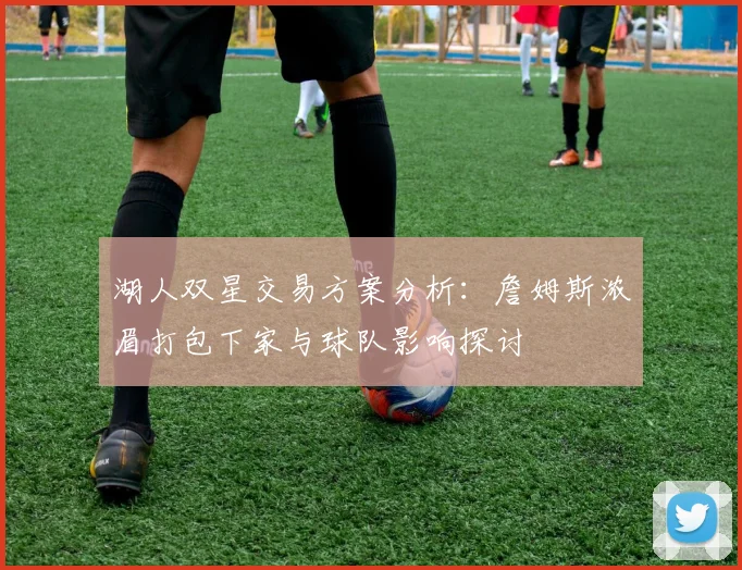 湖人双星交易方案分析：詹姆斯浓眉打包下家与球队影响探讨