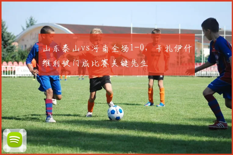 山东泰山vs河南全场1-0，卡扎伊什维利破门成比赛关键先生